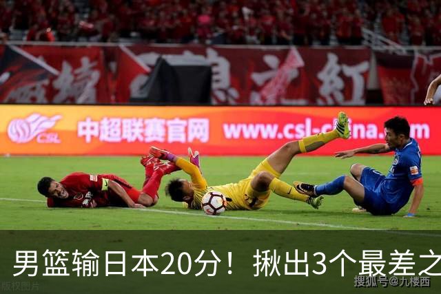 男篮输日本20分！揪出3个最差之人，坑惨了球队